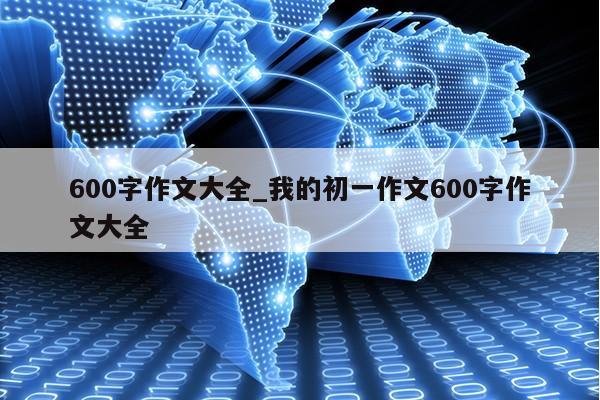 600字作文大全_我的初一作文600字作文大全第1张-网络科技学堂