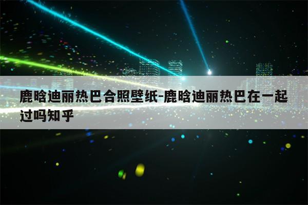 鹿晗迪丽热巴合照壁纸-鹿晗迪丽热巴在一起过吗知乎第1张-网络科技学堂