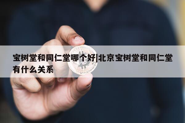 宝树堂和同仁堂哪个好|北京宝树堂和同仁堂有什么关系第1张-网络科技学堂