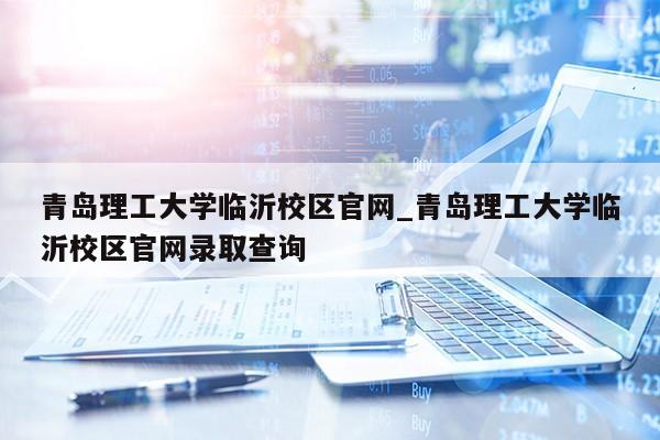 青岛理工大学临沂校区官网_青岛理工大学临沂校区官网录取查询第1张-网络科技学堂