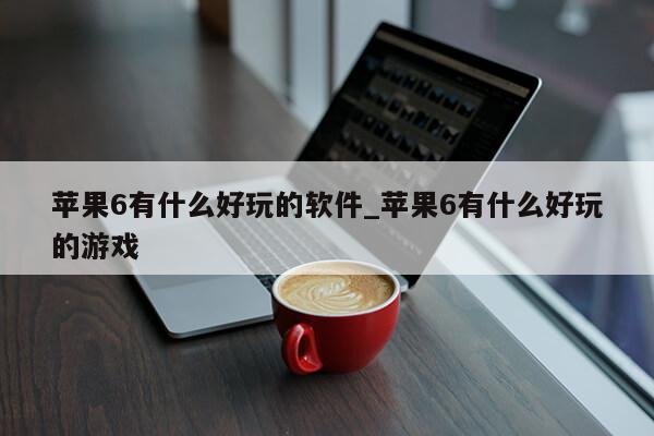 苹果6有什么好玩的软件_苹果6有什么好玩的游戏第1张-网络科技学堂