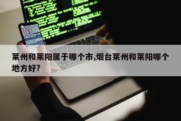 莱州和莱阳属于哪个市,烟台莱州和莱阳哪个地方好?第1张-网络科技学堂