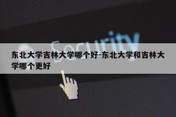 东北大学吉林大学哪个好-东北大学和吉林大学哪个更好第1张-网络科技学堂