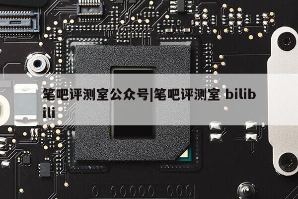 笔吧评测室公众号|笔吧评测室 bilibili第1张-网络科技学堂