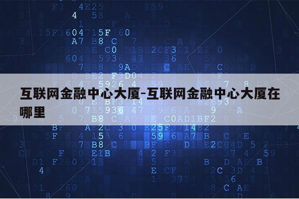 互联网金融中心大厦-互联网金融中心大厦在哪里第1张-网络科技学堂