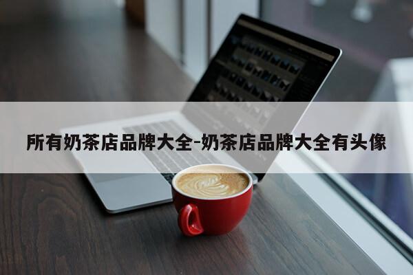 所有奶茶店品牌大全-奶茶店品牌大全有头像第1张-网络科技学堂