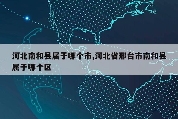 河北南和县属于哪个市,河北省邢台市南和县属于哪个区第1张-网络科技学堂