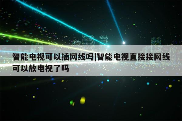 智能电视可以插网线吗|智能电视直接接网线可以放电视了吗第1张-网络科技学堂