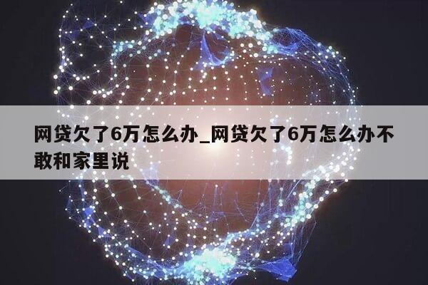 网贷欠了6万怎么办_网贷欠了6万怎么办不敢和家里说第1张-网络科技学堂