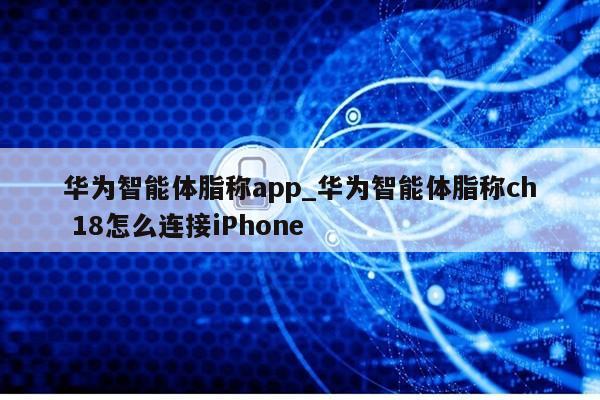 华为智能体脂称app_华为智能体脂称ch 18怎么连接iPhone第1张-网络科技学堂